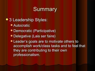SummarySummary
3 Leadership Styles:3 Leadership Styles:
AutocraticAutocratic
Democratic (Participative)Democratic (Participative)
Delegative (Lais ser faire)Delegative (Lais ser faire)
Leader’s goals are to motivate others toLeader’s goals are to motivate others to
accomplish work/class tasks and to feel thataccomplish work/class tasks and to feel that
they are contributing to their ownthey are contributing to their own
professionalism.professionalism.
 