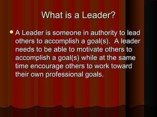 What is a Leader?What is a Leader?
A Leader is someone in authority to leadA Leader is someone in authority to lead
others to accomplish a goal(s). A leaderothers to accomplish a goal(s). A leader
needs to be able to motivate others toneeds to be able to motivate others to
accomplish a goal(s) while at the sameaccomplish a goal(s) while at the same
time encourage others to work towardtime encourage others to work toward
their own professional goals.their own professional goals.
 