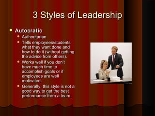 3 Styles of Leadership3 Styles of Leadership
 AutocraticAutocratic
 AuthoritarianAuthoritarian
 Tells employees/studentsTells employees/students
what they want done andwhat they want done and
how to do it (without gettinghow to do it (without getting
the advice from others).the advice from others).
 Works well if you don’tWorks well if you don’t
have much time tohave much time to
accomplish goals or ifaccomplish goals or if
employees are wellemployees are well
motivated.motivated.
 Generally, this style is not aGenerally, this style is not a
good way to get the bestgood way to get the best
performance from a team.performance from a team.
 