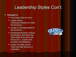 Leadership Styles Con’tLeadership Styles Con’t
 DelegativeDelegative
 Free Reign (lais ser faire)Free Reign (lais ser faire)
 Leader allowsLeader allows
employees/students to makeemployees/students to make
the decisions.the decisions.
 Leader is still responsible forLeader is still responsible for
the decisions.the decisions.
 Employees/students analyzeEmployees/students analyze
the situation and determinethe situation and determine
what needs to be done andwhat needs to be done and
how to do it. Leader setshow to do it. Leader sets
priorities and delegates.priorities and delegates.
 Leader has little control.Leader has little control.
Team has little direction orTeam has little direction or
motivation.motivation.
 