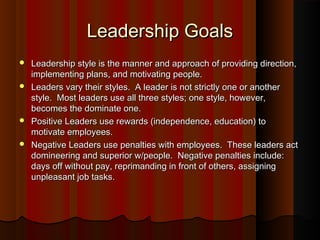 Leadership GoalsLeadership Goals
 Leadership style is the manner and approach of providing direction,Leadership style is the manner and approach of providing direction,
implementing plans, and motivating people.implementing plans, and motivating people.
 Leaders vary their styles. A leader is not strictly one or anotherLeaders vary their styles. A leader is not strictly one or another
style. Most leaders use all three styles; one style, however,style. Most leaders use all three styles; one style, however,
becomes the dominate one.becomes the dominate one.
 Positive Leaders use rewards (independence, education) toPositive Leaders use rewards (independence, education) to
motivate employees.motivate employees.
 Negative Leaders use penalties with employees. These leaders actNegative Leaders use penalties with employees. These leaders act
domineering and superior w/people. Negative penalties include:domineering and superior w/people. Negative penalties include:
days off without pay, reprimanding in front of others, assigningdays off without pay, reprimanding in front of others, assigning
unpleasant job tasks.unpleasant job tasks.
 
