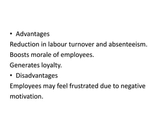 • Advantages
Reduction in labour turnover and absenteeism.
Boosts morale of employees.
Generates loyalty.
• Disadvantages
Employees may feel frustrated due to negative
motivation.
 