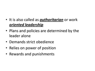 • It is also called as authoritarian or work
oriented leadership
• Plans and policies are determined by the
leader alone
• Demands strict obedience
• Relies on power of position
• Rewards and punishments
 