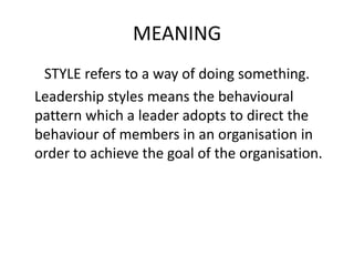 MEANING
STYLE refers to a way of doing something.
Leadership styles means the behavioural
pattern which a leader adopts to direct the
behaviour of members in an organisation in
order to achieve the goal of the organisation.
 