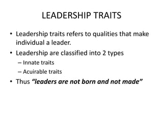LEADERSHIP TRAITS
• Leadership traits refers to qualities that make
individual a leader.
• Leadership are classified into 2 types
– Innate traits
– Acuirable traits
• Thus “leaders are not born and not made”
 