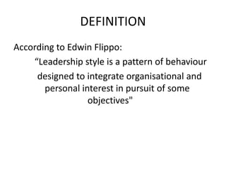 DEFINITION
According to Edwin Flippo:
“Leadership style is a pattern of behaviour
designed to integrate organisational and
personal interest in pursuit of some
objectives"
 