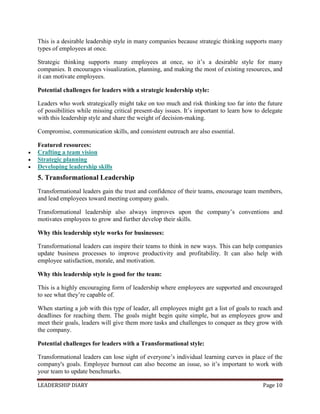 LEADERSHIP DIARY Page 10
This is a desirable leadership style in many companies because strategic thinking supports many
types of employees at once.
Strategic thinking supports many employees at once, so it’s a desirable style for many
companies. It encourages visualization, planning, and making the most of existing resources, and
it can motivate employees.
Potential challenges for leaders with a strategic leadership style:
Leaders who work strategically might take on too much and risk thinking too far into the future
of possibilities while missing critical present-day issues. It’s important to learn how to delegate
with this leadership style and share the weight of decision-making.
Compromise, communication skills, and consistent outreach are also essential.
Featured resources:
 Crafting a team vision
 Strategic planning
 Developing leadership skills
5. Transformational Leadership
Transformational leaders gain the trust and confidence of their teams, encourage team members,
and lead employees toward meeting company goals.
Transformational leadership also always improves upon the company’s conventions and
motivates employees to grow and further develop their skills.
Why this leadership style works for businesses:
Transformational leaders can inspire their teams to think in new ways. This can help companies
update business processes to improve productivity and profitability. It can also help with
employee satisfaction, morale, and motivation.
Why this leadership style is good for the team:
This is a highly encouraging form of leadership where employees are supported and encouraged
to see what they’re capable of.
When starting a job with this type of leader, all employees might get a list of goals to reach and
deadlines for reaching them. The goals might begin quite simple, but as employees grow and
meet their goals, leaders will give them more tasks and challenges to conquer as they grow with
the company.
Potential challenges for leaders with a Transformational style:
Transformational leaders can lose sight of everyone’s individual learning curves in place of the
company's goals. Employee burnout can also become an issue, so it’s important to work with
your team to update benchmarks.
 