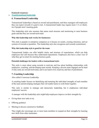 LEADERSHIP DIARY Page 11
Featured resources:
 Transformational leadership
6. Transactional Leadership
Transactional leadership is based on reward and punishment, and these managers tell employees
they can expect rewards if a goal is met. A transactional leader may require more 1:1s or check-
ins if people aren’t meeting goals.
This leadership style also assumes that teams need structure and monitoring to meet business
goals and that they are reward-motivated.
Why this leadership style works for businesses:
This style is popular in enterprise companies as it focuses on results, existing structures, and set
systems of rewards or penalties. This leadership style also recognizes and rewards commitment.
Why this leadership style is good for the team:
Transactional leaders can offer helpful clarity and structure of expectations, which can help
employees feel safe because they understand expectations. Employees also have a clear view of
what they get in return for meeting business goals.
Potential challenges for leaders with a transactional style:
This style is more about using rewards to motivate and less about building relationships with
employees, coaching, and developing team morale. Keeping a diverse team engaged can be hard
if only some are reward-motivated, and it can lead to low creativity and fear of punishment.
7. Coaching Leadership
Also called: Conscious Leadership
A coaching leader focuses on identifying and nurturing the individual strengths of each member
of the team and developing strategies that will enable teams to work better together.
This style is similar to strategic and democratic leadership, but it emphasizes individual
employees' success.
A manager with this leadership style might help employees improve on their strengths by:
 Giving them new tasks to try
 Offering guidance
 Meeting to discuss constructive feedback
They might also encourage one or more team members to expand on their strengths by learning
new skills from other teammates.
 