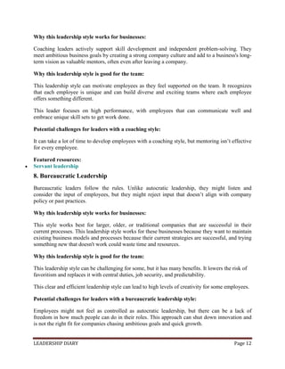 LEADERSHIP DIARY Page 12
Why this leadership style works for businesses:
Coaching leaders actively support skill development and independent problem-solving. They
meet ambitious business goals by creating a strong company culture and add to a business's long-
term vision as valuable mentors, often even after leaving a company.
Why this leadership style is good for the team:
This leadership style can motivate employees as they feel supported on the team. It recognizes
that each employee is unique and can build diverse and exciting teams where each employee
offers something different.
This leader focuses on high performance, with employees that can communicate well and
embrace unique skill sets to get work done.
Potential challenges for leaders with a coaching style:
It can take a lot of time to develop employees with a coaching style, but mentoring isn’t effective
for every employee.
Featured resources:
 Servant leadership
8. Bureaucratic Leadership
Bureaucratic leaders follow the rules. Unlike autocratic leadership, they might listen and
consider the input of employees, but they might reject input that doesn’t align with company
policy or past practices.
Why this leadership style works for businesses:
This style works best for larger, older, or traditional companies that are successful in their
current processes. This leadership style works for these businesses because they want to maintain
existing business models and processes because their current strategies are successful, and trying
something new that doesn't work could waste time and resources.
Why this leadership style is good for the team:
This leadership style can be challenging for some, but it has many benefits. It lowers the risk of
favoritism and replaces it with central duties, job security, and predictability.
This clear and efficient leadership style can lead to high levels of creativity for some employees.
Potential challenges for leaders with a bureaucratic leadership style:
Employees might not feel as controlled as autocratic leadership, but there can be a lack of
freedom in how much people can do in their roles. This approach can shut down innovation and
is not the right fit for companies chasing ambitious goals and quick growth.
 