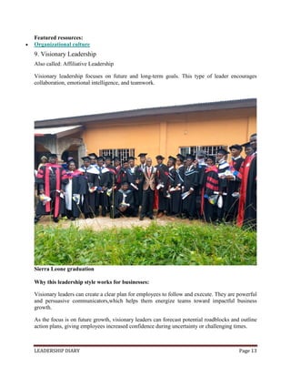 LEADERSHIP DIARY Page 13
Featured resources:
 Organizational culture
9. Visionary Leadership
Also called: Affiliative Leadership
Visionary leadership focuses on future and long-term goals. This type of leader encourages
collaboration, emotional intelligence, and teamwork.
Sierra Leone graduation
Why this leadership style works for businesses:
Visionary leaders can create a clear plan for employees to follow and execute. They are powerful
and persuasive communicators,which helps them energize teams toward impactful business
growth.
As the focus is on future growth, visionary leaders can forecast potential roadblocks and outline
action plans, giving employees increased confidence during uncertainty or challenging times.
 