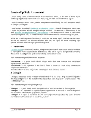 LEADERSHIP DIARY Page 19
Leadership Style Assessment
Leaders carry a mix of the leadership styles mentioned above. At the root of these styles,
leadership experts Bill Torbert and David Rooke say, are what are called “action logics.”
These action logics assess "how [leaders] interpret their surroundings and react when their power
or safety is challenged."
That's the idea behind the Leadership Development Profile, a popular management survey tool.
Created by professor Torbert and psychologist Susanne Cook-Greuter — and featured in the
book, Personal and Organizational Transformations — the survey uses a set of 36 open-ended
sentence completion tasks to help researchers better understand how leaders develop and grow.
Below we’ve used open-ended sentences to outline six action logics that describe each one.
Review the sentences, see how they resonate with you, and figure out which leadership style
upholds based on the action logic you most align with.
1. Individualist
The individualist is self-aware, creative, and primarily focused on their actions and development
as opposed to overall organizational performance. This action logic is exceptionally driven by
the desire to exceed personal goals and constantly improve their skills.
Here are some things an individualist might say:
Individualist 1: "A good leader should always trust their own intuition over established
organizational processes."
Individualist 2: "It's important to be able to relate to others so I can easily communicate
complex ideas to them."
Individualist 3: "I'm more comfortable with progress than sustained success."
2. Strategist
Strategists are acutely aware of the environments they’re in and have a deep understanding of the
structures and processes that make their businesses tick. Still, they’re also able to evaluate what
could be improved.
Here are some things a strategist might say:
Strategist 1: "A good leader should always be able to build a consensus in divided groups."
Strategist 2: "It's important to help develop the organization as a whole, as well as the growth
and individual achievements of my direct reports."
Strategist 3: "Conflict is inevitable, but I'm knowledgeable enough about my team's personal
and professional relationships to handle the friction."
 