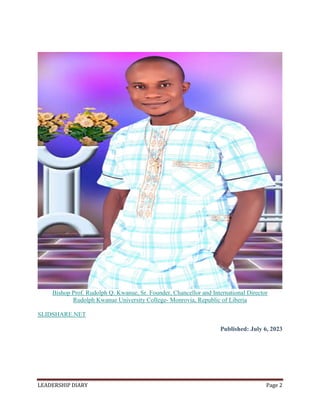 LEADERSHIP DIARY Page 2
Bishop Prof. Rudolph Q. Kwanue, Sr. Founder, Chancellor and International Director
Rudolph Kwanue University College- Monrovia, Republic of Liberia
SLIDSHARE.NET
Published: July 6, 2023
 