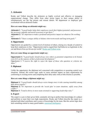 LEADERSHIP DIARY Page 20
3. Alchemist
Rooke and Tolbert describe the alchemist as highly evolved and effective at managing
organizational change. They differ from other action logics in their unique ability to
simultaneously see the big picture and minute details. No department or employee gets
overlooked with an alchemist leader.
Here are some things an alchemist might say:
Alchemist 1: "A good leader helps their employees reach their highest potential, and possesses
the necessary empathy and moral awareness to get there."
Alchemist 2: "It's important to make a profound and positive impact on whatever I'm working
on."
Alchemist 3: "I have a unique ability to balance short-term needs and long-term goals."
4. Opportunist
Opportunists are guided by a certain level of mistrust of others, relying on a facade of control to
keep their employees in line. "Opportunists tend to regard their bad behavior as legitimate in the
cut and thrust of an eye-for-an-eye world," Rooke and Tolbert write.
Here are some things an opportunist might say:
Opportunist 1: "A good leader should always view others as potential competition to be bested,
even if it's at the expense of their professional development."
Opportunist 2: "I reserve the right to reject the input of those who question or criticize my
ideas."
5. Diplomat
Unlike the opportunist, the diplomat isn't concerned with competition or assuming control over
situations. Instead, this action logic seeks to cause minimal impact on their organization by
conforming to existing norms and completing their daily tasks with as little friction as possible.
Here are some things a diplomat might say:
Diplomat 1: "A good leader should always resist change since it risks causing instability among
their direct reports."
Diplomat 2: "It's important to provide the 'social glue' in team situations, safely away from
conflict."
Diplomat 3: "I tend to thrive in more team-oriented or supporting leadership roles."
6. Expert
The expert is a pro in their given field, constantly striving to perfect their knowledge of a subject
and perform to meet their own high expectations. Rooke and Tolbert describe the expert as a
talented individual contributor and a source of knowledge for the team. But this action logic does
lack something central to many good leaders: emotional intelligence.
 