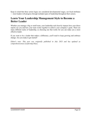 LEADERSHIP DIARY Page 22
Keep in mind that these action logics are considered developmental stages, not fixed attributes
— most leaders will progress through multiple types of leadership throughout their careers.
Learn Your Leadership Management Style to Become a
Better Leader
Whether you manage a big or small team, your leadership style heavily impacts how your direct
reports see you and how your team works together to achieve your company’s goals. There are
many different styles of leadership, so choosing one that works for you can make you a more
effective leader.
If you want to be a leader that makes a difference, you'll need to keep growing and embrace
change. Are you ready to get started?
Editor's note: This post was originally published in July 2023 and has updated as
comprehensiveness Leadership Diary.
 