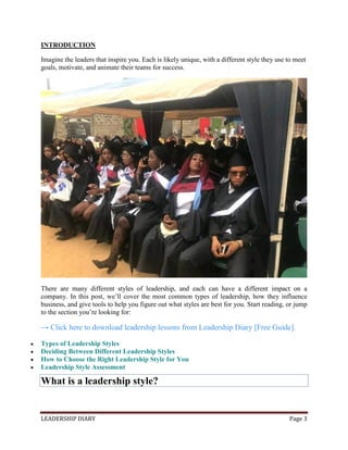 LEADERSHIP DIARY Page 3
INTRODUCTION
Imagine the leaders that inspire you. Each is likely unique, with a different style they use to meet
goals, motivate, and animate their teams for success.
There are many different styles of leadership, and each can have a different impact on a
company. In this post, we’ll cover the most common types of leadership, how they influence
business, and give tools to help you figure out what styles are best for you. Start reading, or jump
to the section you’re looking for:
→ Click here to download leadership lessons from Leadership Diary [Free Guide].
 Types of Leadership Styles
 Deciding Between Different Leadership Styles
 How to Choose the Right Leadership Style for You
 Leadership Style Assessment
What is a leadership style?
 