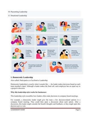 LEADERSHIP DIARY Page 5
10. Pacesetting Leadership
11. Situational Leadership
1. Democratic Leadership
Also called: Participative or Facilitative Leadership
Democratic leadership is exactly what it sounds like — the leader makes decisions based on each
team member's input. Although a leader makes the final call, each employee has an equal say in
a project's direction.
Why this leadership style works for businesses:
This leadership style resembles how leaders often make decisions in company board meetings.
For example, a democratic leader might give the team a few decision-related options in a
company board meeting. They could then open a discussion about each option. After a
discussion, this leader might consider the board's thoughts and feedback, or they might open this
decision up to a vote.
 