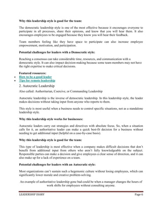 LEADERSHIP DIARY Page 6
Why this leadership style is good for the team:
The democratic leadership style is one of the most effective because it encourages everyone to
participate in all processes, share their opinions, and know that you will hear them. It also
encourages employees to be engaged because they know you will hear their feedback.
Team members feeling like they have space to participate can also increase employee
empowerment, motivation, and participation.
Potential challenges for leaders with a Democratic style:
Reaching a consensus can take considerable time, resources, and communication with a
democratic style. It can also impact decision-making because some team members may not have
the right expertise to make critical decisions.
Featured resources:
 How to be a good leader
 Tips for remote leadership
2. Autocratic Leadership
Also called: Authoritarian, Coercive, or Commanding Leadership
Autocratic leadership is the inverse of democratic leadership. In this leadership style, the leader
makes decisions without taking input from anyone who reports to them.
This style is most useful when a business needs to control specific situations, not as a standalone
leadership style.
Why this leadership style works for businesses:
Autocratic leaders carry out strategies and directives with absolute focus. So, when a situation
calls for it, an authoritative leader can make a quick best-fit decision for a business without
needing to get additional input (helpful on a case-by-case basis).
Why this leadership style is good for the team:
This type of leadership is most effective when a company makes difficult decisions that don’t
benefit from additional input from others who aren’t fully knowledgeable on the subject.
Responsible parties can make a decision and give employees a clear sense of direction, and it can
also make up for a lack of experience on a team.
Potential challenges for leaders with an Autocratic style:
Most organizations can’t sustain such a hegemonic culture without losing employees, which can
significantly lower morale and creative problem-solving.
An example of authoritative leadership gone bad could be when a manager changes the hours of
work shifts for employees without consulting anyone.
 