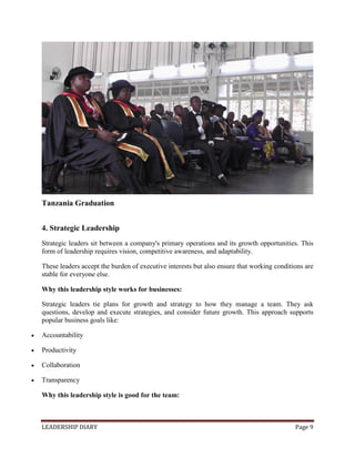 LEADERSHIP DIARY Page 9
Tanzania Graduation
4. Strategic Leadership
Strategic leaders sit between a company's primary operations and its growth opportunities. This
form of leadership requires vision, competitive awareness, and adaptability.
These leaders accept the burden of executive interests but also ensure that working conditions are
stable for everyone else.
Why this leadership style works for businesses:
Strategic leaders tie plans for growth and strategy to how they manage a team. They ask
questions, develop and execute strategies, and consider future growth. This approach supports
popular business goals like:
 Accountability
 Productivity
 Collaboration
 Transparency
Why this leadership style is good for the team:
 