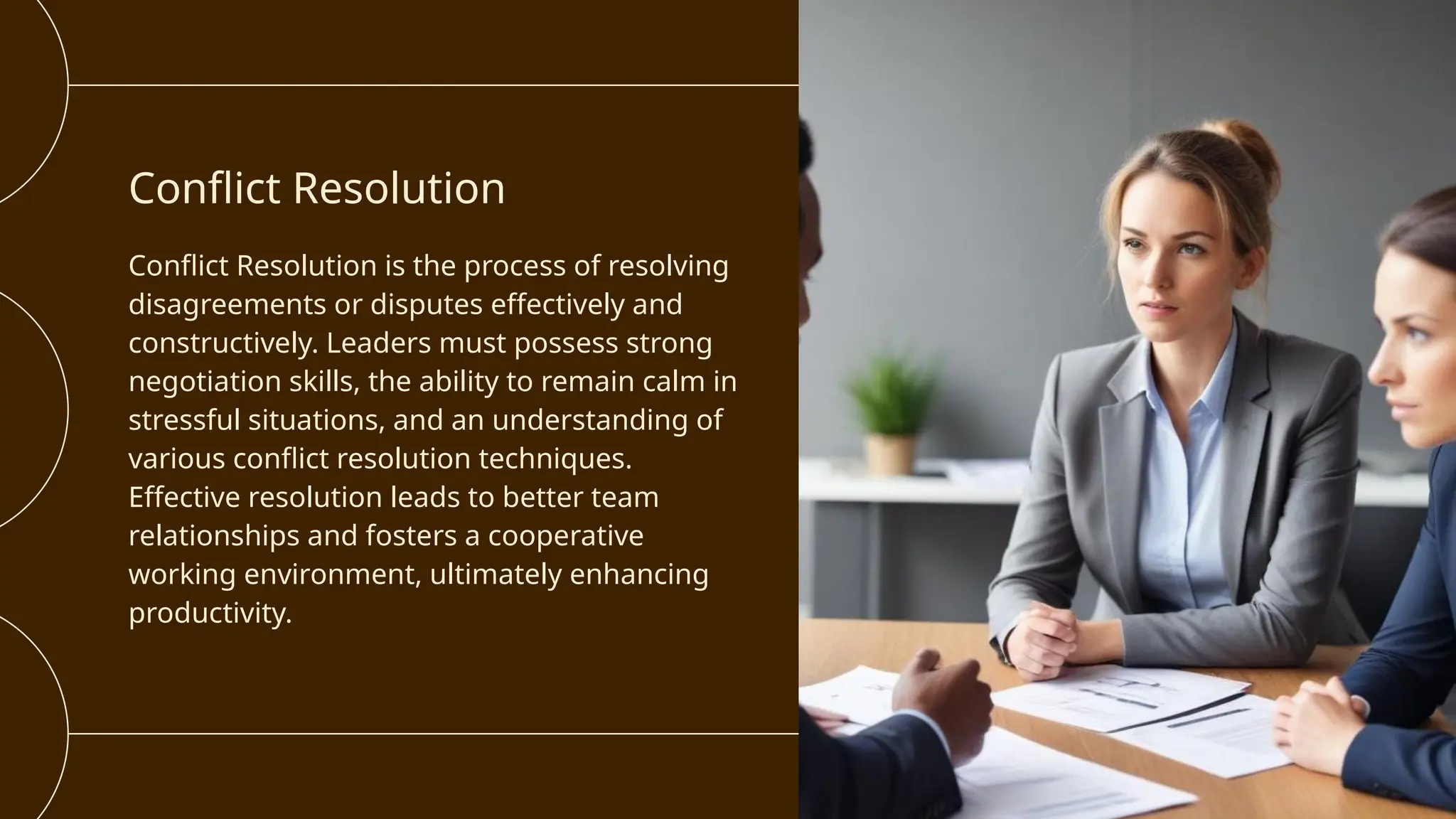 Conflict Resolution
Conflict Resolution is the process of resolving
disagreements or disputes effectively and
constructively. Leaders must possess strong
negotiation skills, the ability to remain calm in
stressful situations, and an understanding of
various conflict resolution techniques.
Effective resolution leads to better team
relationships and fosters a cooperative
working environment, ultimately enhancing
productivity.
 