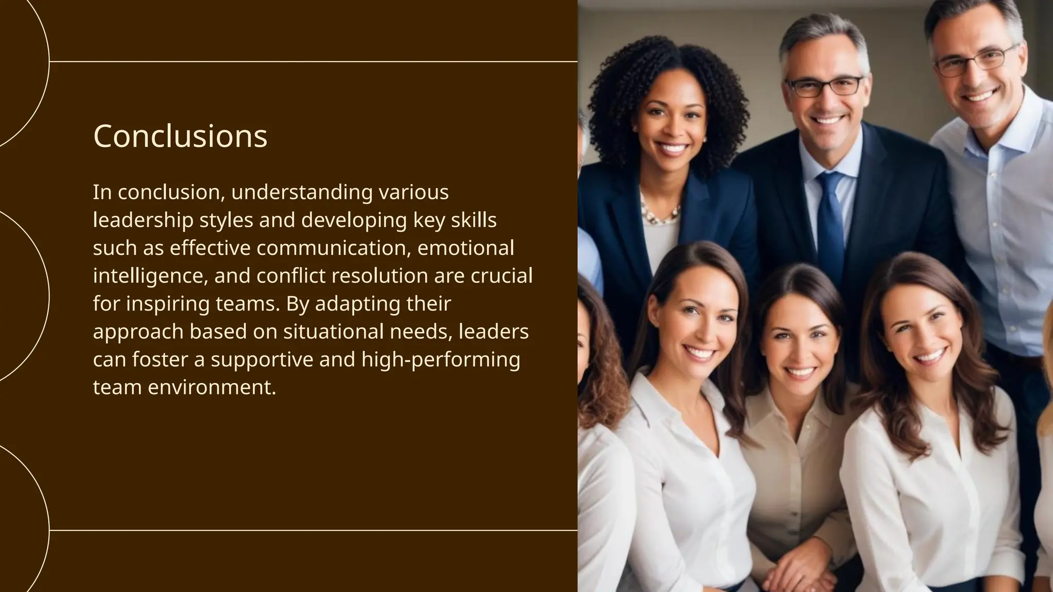 Conclusions
In conclusion, understanding various
leadership styles and developing key skills
such as effective communication, emotional
intelligence, and conflict resolution are crucial
for inspiring teams. By adapting their
approach based on situational needs, leaders
can foster a supportive and high-performing
team environment.
 