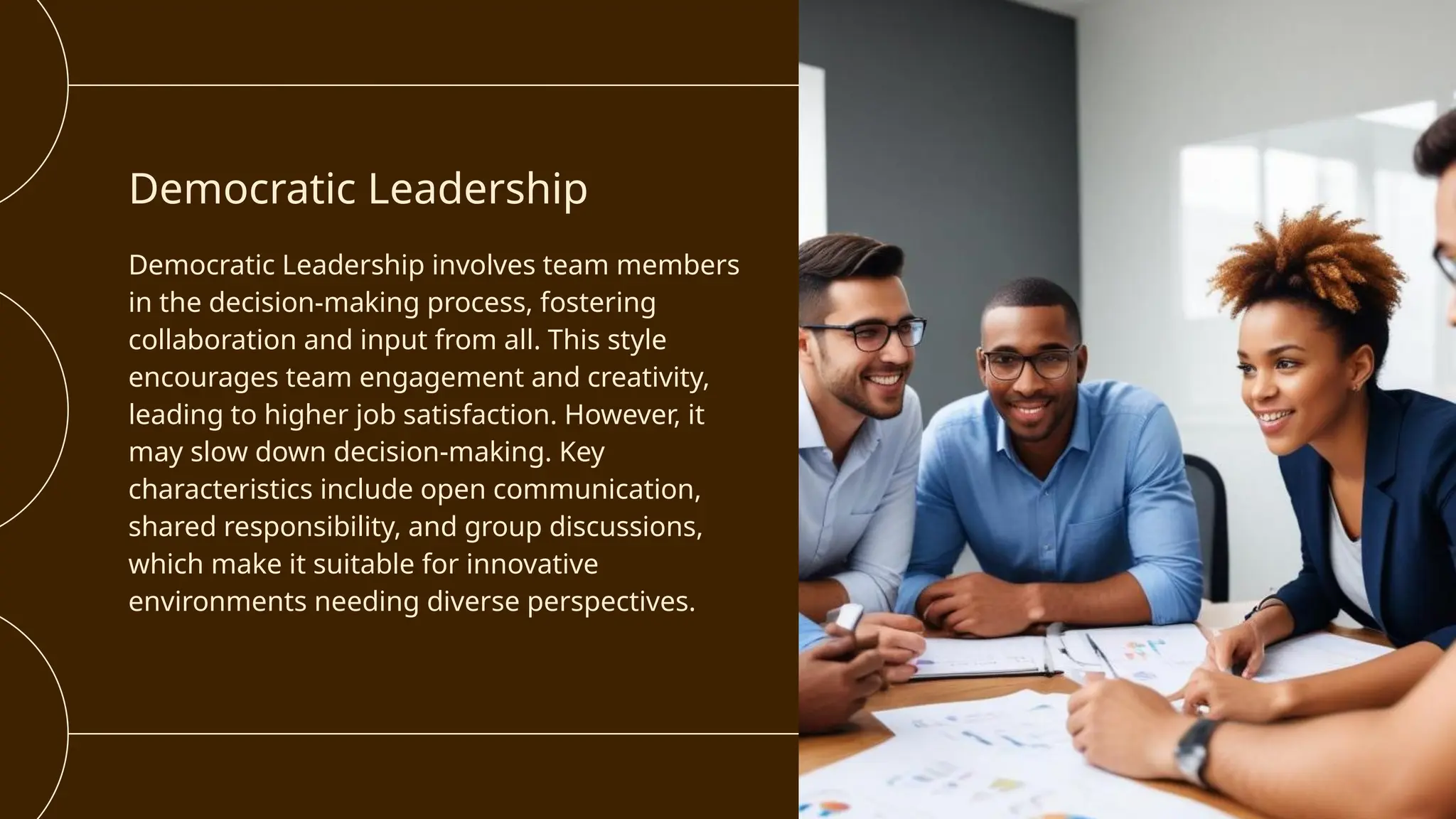 Democratic Leadership
Democratic Leadership involves team members
in the decision-making process, fostering
collaboration and input from all. This style
encourages team engagement and creativity,
leading to higher job satisfaction. However, it
may slow down decision-making. Key
characteristics include open communication,
shared responsibility, and group discussions,
which make it suitable for innovative
environments needing diverse perspectives.
 