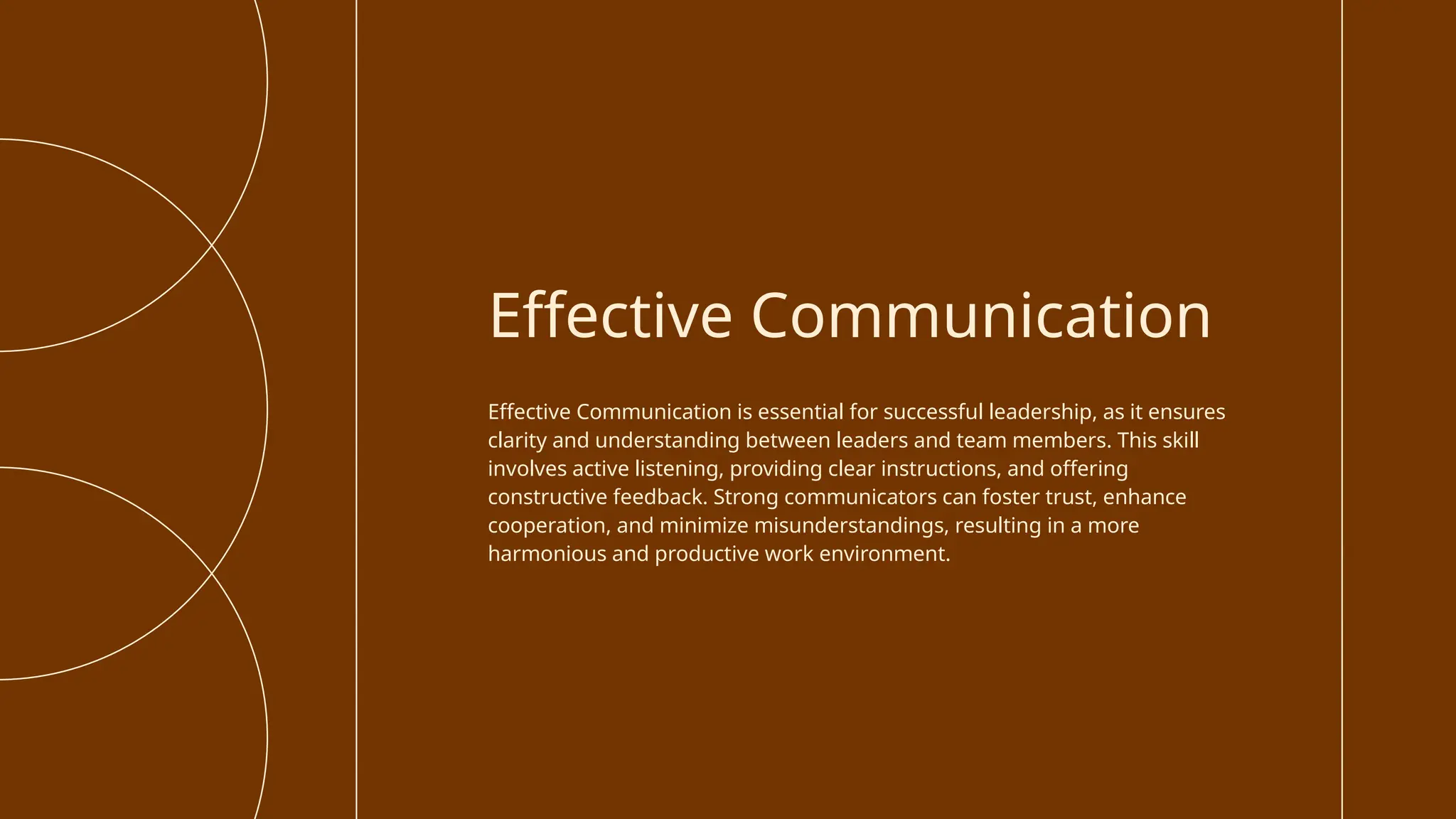 Effective Communication is essential for successful leadership, as it ensures
clarity and understanding between leaders and team members. This skill
involves active listening, providing clear instructions, and offering
constructive feedback. Strong communicators can foster trust, enhance
cooperation, and minimize misunderstandings, resulting in a more
harmonious and productive work environment.
Effective Communication
 
