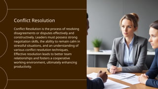 Conflict Resolution
Conflict Resolution is the process of resolving
disagreements or disputes effectively and
constructively. Leaders must possess strong
negotiation skills, the ability to remain calm in
stressful situations, and an understanding of
various conflict resolution techniques.
Effective resolution leads to better team
relationships and fosters a cooperative
working environment, ultimately enhancing
productivity.
 