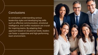 Conclusions
In conclusion, understanding various
leadership styles and developing key skills
such as effective communication, emotional
intelligence, and conflict resolution are crucial
for inspiring teams. By adapting their
approach based on situational needs, leaders
can foster a supportive and high-performing
team environment.
 