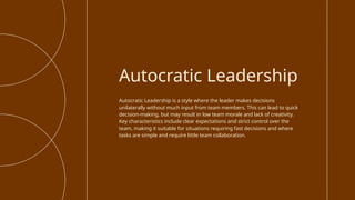 Autocratic Leadership is a style where the leader makes decisions
unilaterally without much input from team members. This can lead to quick
decision-making, but may result in low team morale and lack of creativity.
Key characteristics include clear expectations and strict control over the
team, making it suitable for situations requiring fast decisions and where
tasks are simple and require little team collaboration.
Autocratic Leadership
 