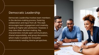 Democratic Leadership
Democratic Leadership involves team members
in the decision-making process, fostering
collaboration and input from all. This style
encourages team engagement and creativity,
leading to higher job satisfaction. However, it
may slow down decision-making. Key
characteristics include open communication,
shared responsibility, and group discussions,
which make it suitable for innovative
environments needing diverse perspectives.
 