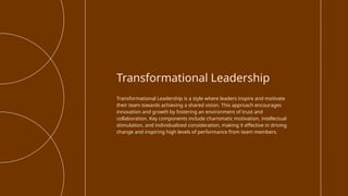 Transformational Leadership is a style where leaders inspire and motivate
their team towards achieving a shared vision. This approach encourages
innovation and growth by fostering an environment of trust and
collaboration. Key components include charismatic motivation, intellectual
stimulation, and individualized consideration, making it effective in driving
change and inspiring high levels of performance from team members.
Transformational Leadership
 