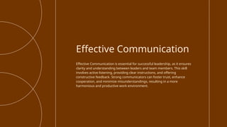 Effective Communication is essential for successful leadership, as it ensures
clarity and understanding between leaders and team members. This skill
involves active listening, providing clear instructions, and offering
constructive feedback. Strong communicators can foster trust, enhance
cooperation, and minimize misunderstandings, resulting in a more
harmonious and productive work environment.
Effective Communication
 