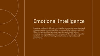 Emotional Intelligence (EI) refers to the ability to recognize, understand, and
manage one’s own emotions and the emotions of others. Leaders with high
EI can navigate social complexities, respond empathetically to team
members, and create a positive work atmosphere. This skill helps in conflict
resolution and enhances team dynamics, leading to improved overall
performance.
Emotional Intelligence
 