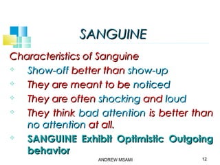 SANGUINESANGUINE
Characteristics of SanguineCharacteristics of Sanguine
 Show-offShow-off better thanbetter than show-upshow-up
 They are meant to beThey are meant to be noticednoticed
 They are oftenThey are often shockingshocking andand loudloud
 They thinkThey think bad attentionbad attention is better thanis better than
no attentionno attention at all.at all.
 SANGUINE Exhibit Optimistic OutgoingSANGUINE Exhibit Optimistic Outgoing
behaviorbehavior
12ANDREW MSAMI
 