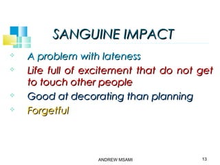 SANGUINE IMPACTSANGUINE IMPACT
 A problem with latenessA problem with lateness
 Life full of excitement that do not getLife full of excitement that do not get
to touch other peopleto touch other people
 Good at decorating than planningGood at decorating than planning
 ForgetfulForgetful
13ANDREW MSAMI
 