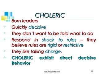 CHOLERICCHOLERIC
 Born leadersBorn leaders
 QuicklyQuickly decisivedecisive
 They don’t want to be told what to doThey don’t want to be told what to do
 Respond inRespond in shock to rulesshock to rules – they– they
believe rules arebelieve rules are rigidrigid oror restrictiverestrictive
 They like takingThey like taking chargecharge..
 CHOLERIC exhibit direct decisiveCHOLERIC exhibit direct decisive
BehaviorBehavior
15ANDREW MSAMI
 