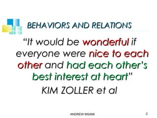 BEHAVIORS AND RELATIONSBEHAVIORS AND RELATIONS
““It would beIt would be wonderfulwonderful ifif
everyone wereeveryone were nice to eachnice to each
otherother andand had each other’shad each other’s
best interest at heartbest interest at heart””
KIM ZOLLER et alKIM ZOLLER et al
ANDREW MSAMI 2
 