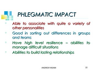PHLEGMATIC IMPACTPHLEGMATIC IMPACT
 Able to associate with quite a variety ofAble to associate with quite a variety of
other personalitiesother personalities
 Good in sorting out differences in groupsGood in sorting out differences in groups
and teamsand teams
 Have high level resilience – abilities toHave high level resilience – abilities to
manage difficult situationsmanage difficult situations
 Abilities to build lasting relationshipsAbilities to build lasting relationships
22ANDREW MSAMI
 