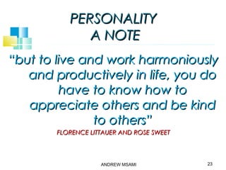 PERSONALITYPERSONALITY
A NOTEA NOTE
““but to live and work harmoniouslybut to live and work harmoniously
and productively in life, you doand productively in life, you do
have to know how tohave to know how to
appreciate others and be kindappreciate others and be kind
to others”to others”
FLORENCE LITTAUER AND ROSE SWEETFLORENCE LITTAUER AND ROSE SWEET
23ANDREW MSAMI
 