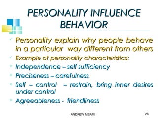 PERSONALITY INFLUENCEPERSONALITY INFLUENCE
BEHAVIORBEHAVIOR
 Personality explain why people behavePersonality explain why people behave
in a particular way different from othersin a particular way different from others
 Example of personality characteristics:Example of personality characteristics:
 Independence – self sufficiencyIndependence – self sufficiency
 Preciseness – carefulnessPreciseness – carefulness
 Self – control – restrain, bring inner desiresSelf – control – restrain, bring inner desires
under controlunder control
 Agreeableness - friendlinessAgreeableness - friendliness
26ANDREW MSAMI
 