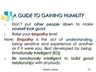 A GUIDE TO GAINING HUMILITYA GUIDE TO GAINING HUMILITY
1.1. Don’t putDon’t put other people dowother people down to maken to make
yourself look goodyourself look good
2.2. Raise yourRaise your empathyempathy levellevel
Note:Note: EmpathyEmpathy is the act ofis the act of understandingunderstanding,,
being sensitive and experience of anotherbeing sensitive and experience of another
as if it were you. Best developed by beingas if it were you. Best developed by being
Emotionally Intelligent (EQ)Emotionally Intelligent (EQ)
3.3. BeBe emotionally intelligentemotionally intelligent toto build goodbuild good
relationshipsrelationships with anybody.with anybody.
ANDREW MSAMI 33
 