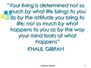 ““Your living is determined not soYour living is determined not so
much by what life brings to youmuch by what life brings to you
as by the attitude you bring toas by the attitude you bring to
life; not so much by whatlife; not so much by what
happens to you as by the wayhappens to you as by the way
your mind looks at whatyour mind looks at what
happens”happens”
KHALIL GIBRANKHALIL GIBRAN
3ANDREW MSAMI
 
