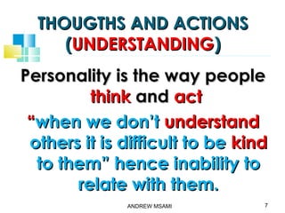 THOUGTHS AND ACTIONSTHOUGTHS AND ACTIONS
((UNDERSTANDINGUNDERSTANDING))
Personality is the way peoplePersonality is the way people
thinkthink andand actact
““when we don’twhen we don’t understandunderstand
others it is difficult to beothers it is difficult to be kindkind
to them” hence inability toto them” hence inability to
relate with them.relate with them.
7ANDREW MSAMI
 