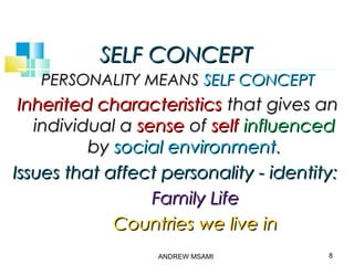 SELF CONCEPTSELF CONCEPT
PERSONALITY MEANSPERSONALITY MEANS SELF CONCEPTSELF CONCEPT
Inherited characteristicsInherited characteristics that gives anthat gives an
individual aindividual a sensesense ofof selfself influencedinfluenced
byby social environment.social environment.
Issues that affect personality - identity:Issues that affect personality - identity:
Family LifeFamily Life
Countries we live inCountries we live in
8ANDREW MSAMI
 