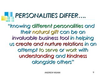 PERSONALITIES DIFFER….PERSONALITIES DIFFER….
““knowingknowing different personalitiesdifferent personalities andand
theirtheir natural giftnatural gift can be ancan be an
invaluable business toolinvaluable business tool in helpingin helping
usus create and nurture relationscreate and nurture relations in anin an
attemptattempt to serveto serve oror workwork withwith
understandingunderstanding andand kindnesskindness
alongside others”alongside others”
9ANDREW MSAMI
 