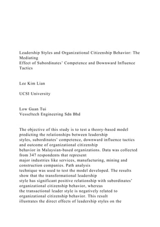 Leadership Styles and Organizational Citizenship Behavior: The
Mediating
Effect of Subordinates’ Competence and Downward Influence
Tactics
Lee Kim Lian
UCSI University
Low Guan Tui
Vesseltech Engineering Sdn Bhd
The objective of this study is to test a theory-based model
predicting the relationships between leadership
styles, subordinates’ competence, downward influence tactics
and outcome of organizational citizenship
behavior in Malaysian-based organizations. Data was collected
from 347 respondents that represent
major industries like services, manufacturing, mining and
construction companies. Path analysis
technique was used to test the model developed. The results
show that the transformational leadership
style has significant positive relationship with subordinates’
organizational citizenship behavior, whereas
the transactional leader style is negatively related to
organizational citizenship behavior. This result
illustrates the direct effects of leadership styles on the
 