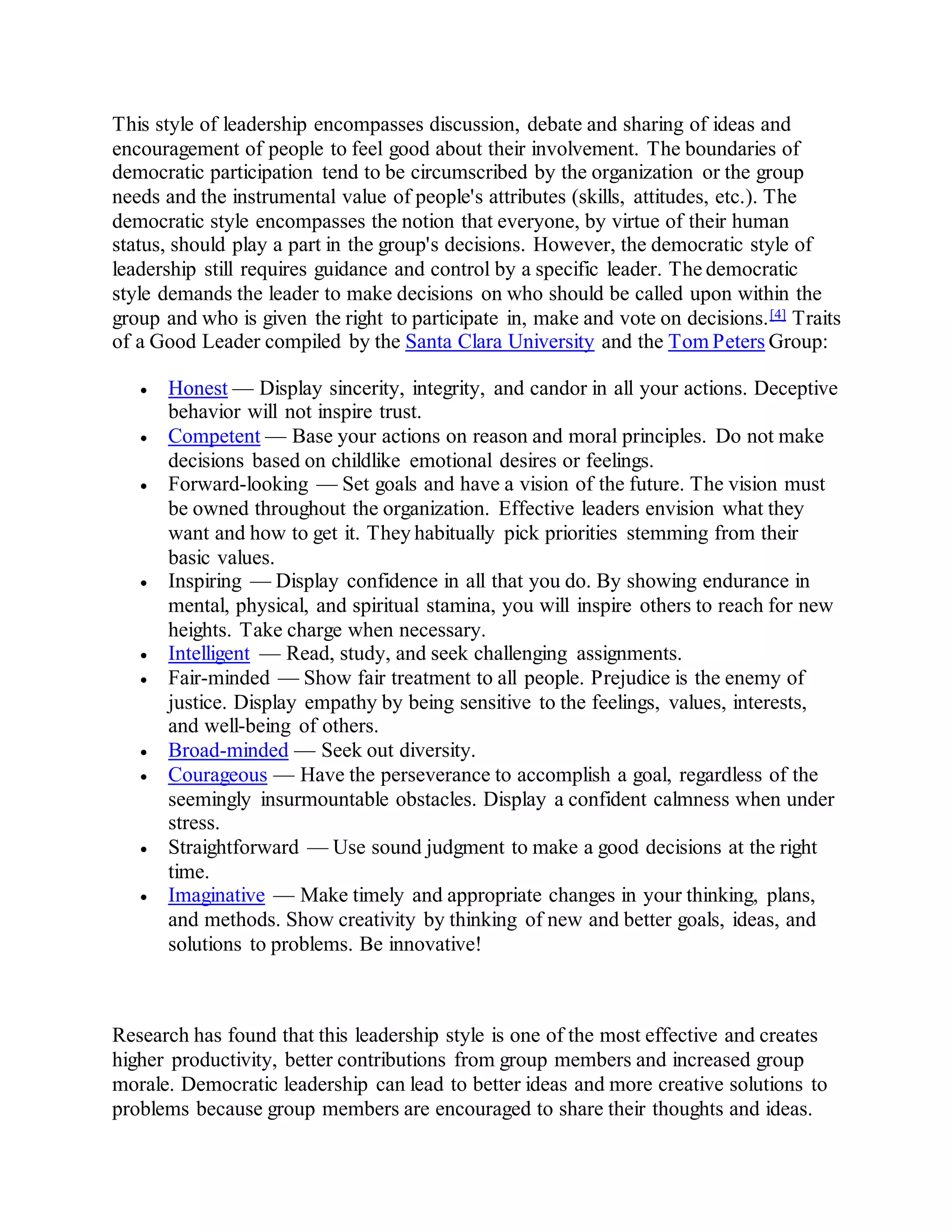 This style of leadership encompasses discussion, debate and sharing of ideas and
encouragement of people to feel good about their involvement. The boundaries of
democratic participation tend to be circumscribed by the organization or the group
needs and the instrumental value of people's attributes (skills, attitudes, etc.). The
democratic style encompasses the notion that everyone, by virtue of their human
status, should play a part in the group's decisions. However, the democratic style of
leadership still requires guidance and control by a specific leader. The democratic
style demands the leader to make decisions on who should be called upon within the
group and who is given the right to participate in, make and vote on decisions.[4] Traits
of a Good Leader compiled by the Santa Clara University and the Tom Peters Group:
 Honest — Display sincerity, integrity, and candor in all your actions. Deceptive
behavior will not inspire trust.
 Competent — Base your actions on reason and moral principles. Do not make
decisions based on childlike emotional desires or feelings.
 Forward-looking — Set goals and have a vision of the future. The vision must
be owned throughout the organization. Effective leaders envision what they
want and how to get it. They habitually pick priorities stemming from their
basic values.
 Inspiring — Display confidence in all that you do. By showing endurance in
mental, physical, and spiritual stamina, you will inspire others to reach for new
heights. Take charge when necessary.
 Intelligent — Read, study, and seek challenging assignments.
 Fair-minded — Show fair treatment to all people. Prejudice is the enemy of
justice. Display empathy by being sensitive to the feelings, values, interests,
and well-being of others.
 Broad-minded — Seek out diversity.
 Courageous — Have the perseverance to accomplish a goal, regardless of the
seemingly insurmountable obstacles. Display a confident calmness when under
stress.
 Straightforward — Use sound judgment to make a good decisions at the right
time.
 Imaginative — Make timely and appropriate changes in your thinking, plans,
and methods. Show creativity by thinking of new and better goals, ideas, and
solutions to problems. Be innovative!
Research has found that this leadership style is one of the most effective and creates
higher productivity, better contributions from group members and increased group
morale. Democratic leadership can lead to better ideas and more creative solutions to
problems because group members are encouraged to share their thoughts and ideas.
 