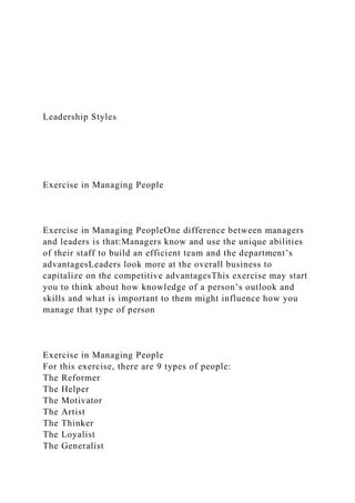 Leadership Styles
Exercise in Managing People
Exercise in Managing PeopleOne difference between managers
and leaders is that:Managers know and use the unique abilities
of their staff to build an efficient team and the department’s
advantagesLeaders look more at the overall business to
capitalize on the competitive advantagesThis exercise may start
you to think about how knowledge of a person’s outlook and
skills and what is important to them might influence how you
manage that type of person
Exercise in Managing People
For this exercise, there are 9 types of people:
The Reformer
The Helper
The Motivator
The Artist
The Thinker
The Loyalist
The Generalist
 