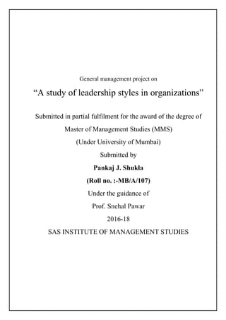 General management project on
“A study of leadership styles in organizations”
Submitted in partial fulfilment for the award of the degree of
Master of Management Studies (MMS)
(Under University of Mumbai)
Submitted by
Pankaj J. Shukla
(Roll no. :-MB/A/107)
Under the guidance of
Prof. Snehal Pawar
2016-18
SAS INSTITUTE OF MANAGEMENT STUDIES
 