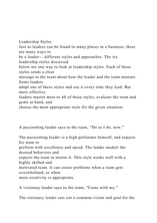 Leadership Styles
Just as leaders can be found in many places in a business, there
are many ways to
be a leader— different styles and approaches. The six
leadership styles discussed
below are one way to look at leadership styles. Each of these
styles sends a clear
message to the team about how the leader and the team interact.
Some leaders
adopt one of these styles and use it every time they lead. But
more effective
leaders master most or all of these styles, evaluate the team and
goals at hand, and
choose the most appropriate style for the given situation.
A pacesetting leader says to the team, “Do as I do, now.”
The pacesetting leader is a high performer himself, and expects
his team to
perform with excellence and speed. The leader models the
desired behaviors and
expects the team to mirror it. This style works well with a
highly skilled and
motivated team. It can create problems when a team gets
overwhelmed, or when
more creativity is appropriate.
A visionary leader says to the team, “Come with me.”
The visionary leader sets out a common vision and goal for the
 